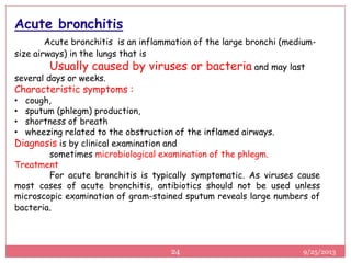 Acute bronchitis
Acute bronchitis is an inflammation of the large bronchi (medium-
size airways) in the lungs that is
Usually caused by viruses or bacteria and may last
several days or weeks.
Characteristic symptoms :
• cough,
• sputum (phlegm) production,
• shortness of breath
• wheezing related to the obstruction of the inflamed airways.
Diagnosis is by clinical examination and
sometimes microbiological examination of the phlegm.
Treatment
For acute bronchitis is typically symptomatic. As viruses cause
most cases of acute bronchitis, antibiotics should not be used unless
microscopic examination of gram-stained sputum reveals large numbers of
bacteria.
9/25/201324
 