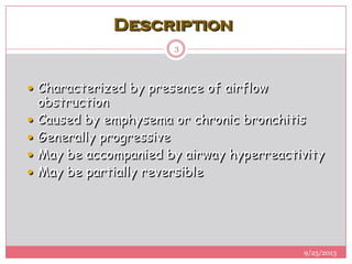 Description
 Characterized by presence of airflow
obstruction
 Caused by emphysema or chronic bronchitis
 Generally progressive
 May be accompanied by airway hyperreactivity
 May be partially reversible
9/25/2013
3
 