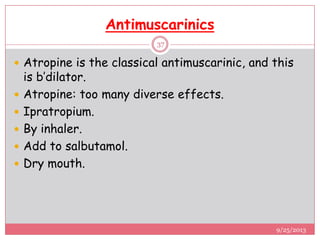 Antimuscarinics
 Atropine is the classical antimuscarinic, and this
is b’dilator.
 Atropine: too many diverse effects.
 Ipratropium.
 By inhaler.
 Add to salbutamol.
 Dry mouth.
9/25/2013
37
 