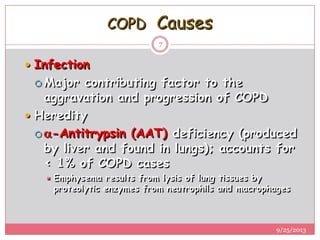 COPD Causes
 Infection
 Major contributing factor to the
aggravation and progression of COPD
 Heredity
 -Antitrypsin (AAT) deficiency (produced
by liver and found in lungs); accounts for
< 1% of COPD cases
 Emphysema results from lysis of lung tissues by
proteolytic enzymes from neutrophils and macrophages
9/25/2013
7
 