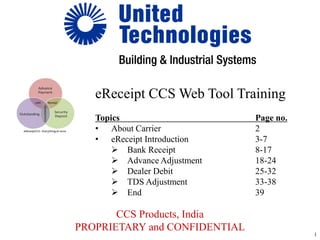 CCS Products, India
PROPRIETARY and CONFIDENTIAL
eReceipt CCS Web Tool Training
Topics Page no.
• About Carrier 2
• eReceipt Introduction 3-7
 Bank Receipt 8-17
 Advance Adjustment 18-24
 Dealer Debit 25-32
 TDS Adjustment 33-38
 End 39
1
 