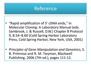 Reference
• "Rapid amplification of 5' cDNA ends," in
Molecular Cloning: A Laboratory Manual (eds.
Sambrook, J. & Russell, D.W.) Chapter 8 Protocol
9, 8.54−8.60 (Cold Spring Harbor Laboratory
Press, Cold Spring Harbor, New York, USA, 2001)
• Principles of Gene Manipulation and Genomics, S.
B. Primrose and R. M. Twyman, Blackwell
Publishing, 2006 (7th ed.), pages 111-12.
 