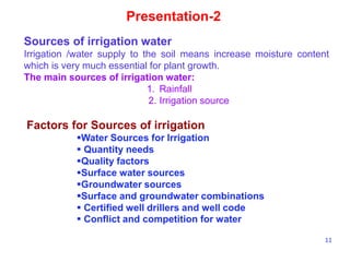 11
Presentation-2
Sources of irrigation water
Irrigation /water supply to the soil means increase moisture content
which is very much essential for plant growth.
The main sources of irrigation water:
1. Rainfall
2. Irrigation source
Factors for Sources of irrigation
Water Sources for Irrigation
 Quantity needs
Quality factors
Surface water sources
Groundwater sources
Surface and groundwater combinations
 Certified well drillers and well code
 Conflict and competition for water
 
