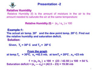 1
Presentation -2
Relative Humidity
Relative Humidity (f) is the amount of moisture in the air to the
amount needed to saturate the air at the same temperature:
Relative Humidity (f) = (ed / ea ) x 100
Example:1:
The actual air temp. 300 and the dew point temp. 200 C. Find out
the relative humidity and saturation deficit.
Solution:
Given, Ta = 300 C and Td = 200 C
From the graph
at temp.Ta = 300C, ea =42.5 mb, at temTd = 200C , ed =23 mb
f = (ed /ea ) x 100 = (23 / 42.50 ) x 100 = 54 %
Saturation deficit = (ea — ed) = (42.5 – 23) = 19.50 mb
 