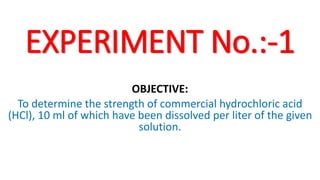 EXPERIMENT No.:-1
OBJECTIVE:
To determine the strength of commercial hydrochloric acid
(HCl), 10 ml of which have been dissolved per liter of the given
solution.
 