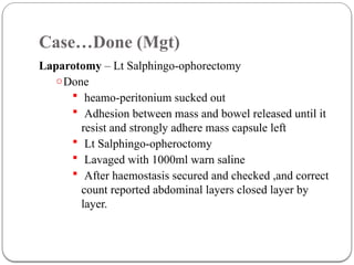 Case…Done (Mgt)
Laparotomy – Lt Salphingo-ophorectomy
oDone
 heamo-peritonium sucked out
 Adhesion between mass and bowel released until it
resist and strongly adhere mass capsule left
 Lt Salphingo-opheroctomy
 Lavaged with 1000ml warn saline
 After haemostasis secured and checked ,and correct
count reported abdominal layers closed layer by
layer.
 