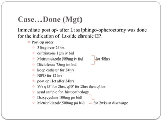 Case…Done (Mgt)
Immediate post op- after Lt salphingo-opheroctomy was done
for the indication of Lt-side chronic EP.
o Post op order
o 3 bag over 24hrs
o ceftriaxone 1gm iv bid
o Metronidazole 500mg iv tid for 48hrs
o Diclofenac 75mg im bid
o keep catheter for 24hrs
o NPO for 12 hrs
o post op Hct after 24hrs
o V/s q15’ for 2hrs, q30’ for 2hrs then q4hrs
o send sample for histopathology
o Doxycycline 100mg po bid
o Metronidazole 500mg po bid for 2wks at discharge
 