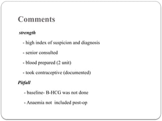 Comments
strength
- high index of suspicion and diagnosis
- senior consulted
- blood prepared (2 unit)
- took contraceptive (documented)
Pitfall
- baseline- B-HCG was not done
- Anaemia not included post-op
 