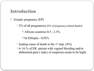 Introduction
 Ectopic pregnancy (EP)
 2% of all pregnancies (9% of pregnancy-related deaths)
o African countries 0.5 - 2.3%
o In Ethiopia - 0.82%
 leading cause of death in the 1st
tmp (4%)
 6–16 % of ER patient with vaginal bleeding and/or
abdominal pain ( index of suspicion needs to be high)
 