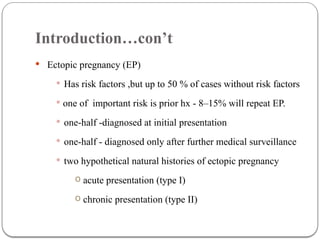 Introduction…con’t
 Ectopic pregnancy (EP)
 Has risk factors ,but up to 50 % of cases without risk factors
 one of important risk is prior hx - 8–15% will repeat EP.
 one-half -diagnosed at initial presentation
 one-half - diagnosed only after further medical surveillance
 two hypothetical natural histories of ectopic pregnancy
o acute presentation (type I)
o chronic presentation (type II)
 