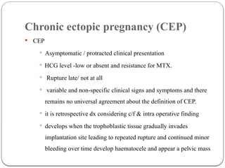 Chronic ectopic pregnancy (CEP)
 CEP
 Asymptomatic / protracted clinical presentation
 HCG level -low or absent and resistance for MTX.
 Rupture late/ not at all
 variable and non-specific clinical signs and symptoms and there
remains no universal agreement about the definition of CEP.
 it is retrospective dx considering c/f & intra operative finding
 develops when the trophoblastic tissue gradually invades
implantation site leading to repeated rupture and continued minor
bleeding over time develop haematocele and appear a pelvic mass
 