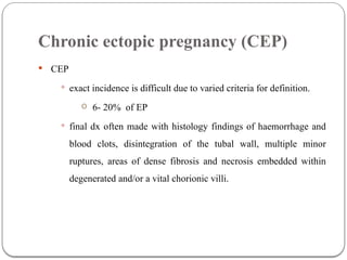 Chronic ectopic pregnancy (CEP)
 CEP
 exact incidence is difficult due to varied criteria for definition.
o 6- 20% of EP
 final dx often made with histology findings of haemorrhage and
blood clots, disintegration of the tubal wall, multiple minor
ruptures, areas of dense fibrosis and necrosis embedded within
degenerated and/or a vital chorionic villi.
 