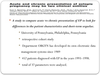 Chronic ectopic pregnancy (CEP)
 A study to compare acute vs chronic presentation of EP to look for
differences in the patient characteristics and short-term sequelae.
 University of Pennsylvania, Philadelphia, Pennsylvania
 retrospective cohort study
 Department OBGYN has developed its own electronic data
management systems since 1989
 452 patients diagnosed with EP in the years 1993–1998.
 total of 37 parameters were analysed.
 