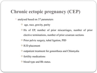 Chronic ectopic pregnancy (CEP)
 analysed based on 37 parameters
o age, race, gravity, parity
o Hx of EP, number of prior miscarriages, number of prior
elective terminations, number of prior cesarean sections
o Prior pelvic surgery, tubal ligation, PID
o IUD placement
o outpatient treatment for gonorrhoea and Chlamydia
o fertility medications
o blood type and Rh status.
 