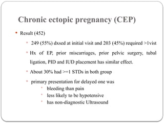 Chronic ectopic pregnancy (CEP)
 Result (452)
 249 (55%) dxsed at initial visit and 203 (45%) required >1vist
 Hx of EP, prior miscarriages, prior pelvic surgery, tubal
ligation, PID and IUD placement has similar effect.
 About 30% had >=1 STDs in both group
 primary presentation for delayed one was
• bleeding than pain
• less likely to be hypotensive
• has non-diagnostic Ultrasound
 