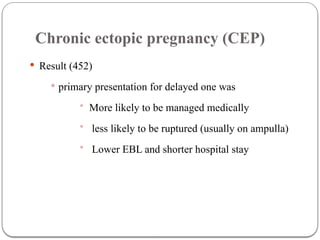 Chronic ectopic pregnancy (CEP)
 Result (452)
 primary presentation for delayed one was
• More likely to be managed medically
• less likely to be ruptured (usually on ampulla)
• Lower EBL and shorter hospital stay
 