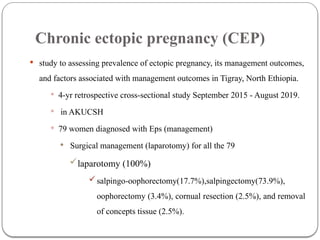 Chronic ectopic pregnancy (CEP)
 study to assessing prevalence of ectopic pregnancy, its management outcomes,
and factors associated with management outcomes in Tigray, North Ethiopia.
 4-yr retrospective cross-sectional study September 2015 - August 2019.
 in AKUCSH
 79 women diagnosed with Eps (management)
 Surgical management (laparotomy) for all the 79
laparotomy (100%)
salpingo-oophorectomy(17.7%),salpingectomy(73.9%),
oophorectomy (3.4%), cornual resection (2.5%), and removal
of concepts tissue (2.5%).
 