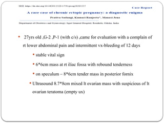  27yrs old ,G-2 ,P-1 (with c/s) ,came for evaluation with a complain of
rt lower abdominal pain and intermittent vx-bleeding of 12 days
 stable vital sign
 6*6cm mass at rt iliac fossa with rebound tenderness
 on speculum – 8*6cm tender mass in posterior fornix
 Ultrasound 8.7*8cm mixed lt ovarian mass with suspicious of lt
ovarian teratoma (empty ux)
 
