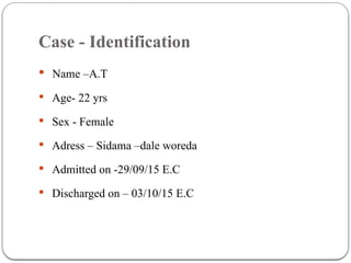 Case - Identification
 Name –A.T
 Age- 22 yrs
 Sex - Female
 Adress – Sidama –dale woreda
 Admitted on -29/09/15 E.C
 Discharged on – 03/10/15 E.C
 