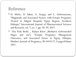 Reference
 D. Abebe, D. Tukue, A. Aregay, and L. Gebremariam,
“Magnitude and Associated Factors with Ectopic Pregnancy
Treated in Adigrat Hospital, Tigray Region, Northern
Ethiopia,” International Journal of Pharmaceutical Sciences
and Research, vol. 7, no. 1, pp. 30–39, 2017.
 Elsa Tesfa Berhe , Kalayu Kiros ,Merhawit Gebremeskel
Hagos and eta’l, ‘‘Ectopic Pregnancy Management
Outcomes, and Associated Factor in Tigray, Ethiopia,
Hindawi Journal of Pregnancy, ID 4443117, 8 pagesVolume
2021.
 