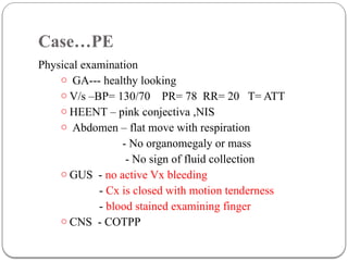 Case…PE
Physical examination
o GA--- healthy looking
o V/s –BP= 130/70 PR= 78 RR= 20 T= ATT
o HEENT – pink conjectiva ,NIS
o Abdomen – flat move with respiration
- No organomegaly or mass
- No sign of fluid collection
o GUS - no active Vx bleeding
- Cx is closed with motion tenderness
- blood stained examining finger
o CNS - COTPP
 