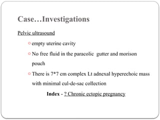 Case…Investigations
Pelvic ultrasound
o empty uterine cavity
o No free fluid in the paracolic gutter and morison
pouch
o There is 7*7 cm complex Lt adnexal hyperechoic mass
with minimal cul-de-sac collection
Index - ? Chronic ectopic pregnancy
 