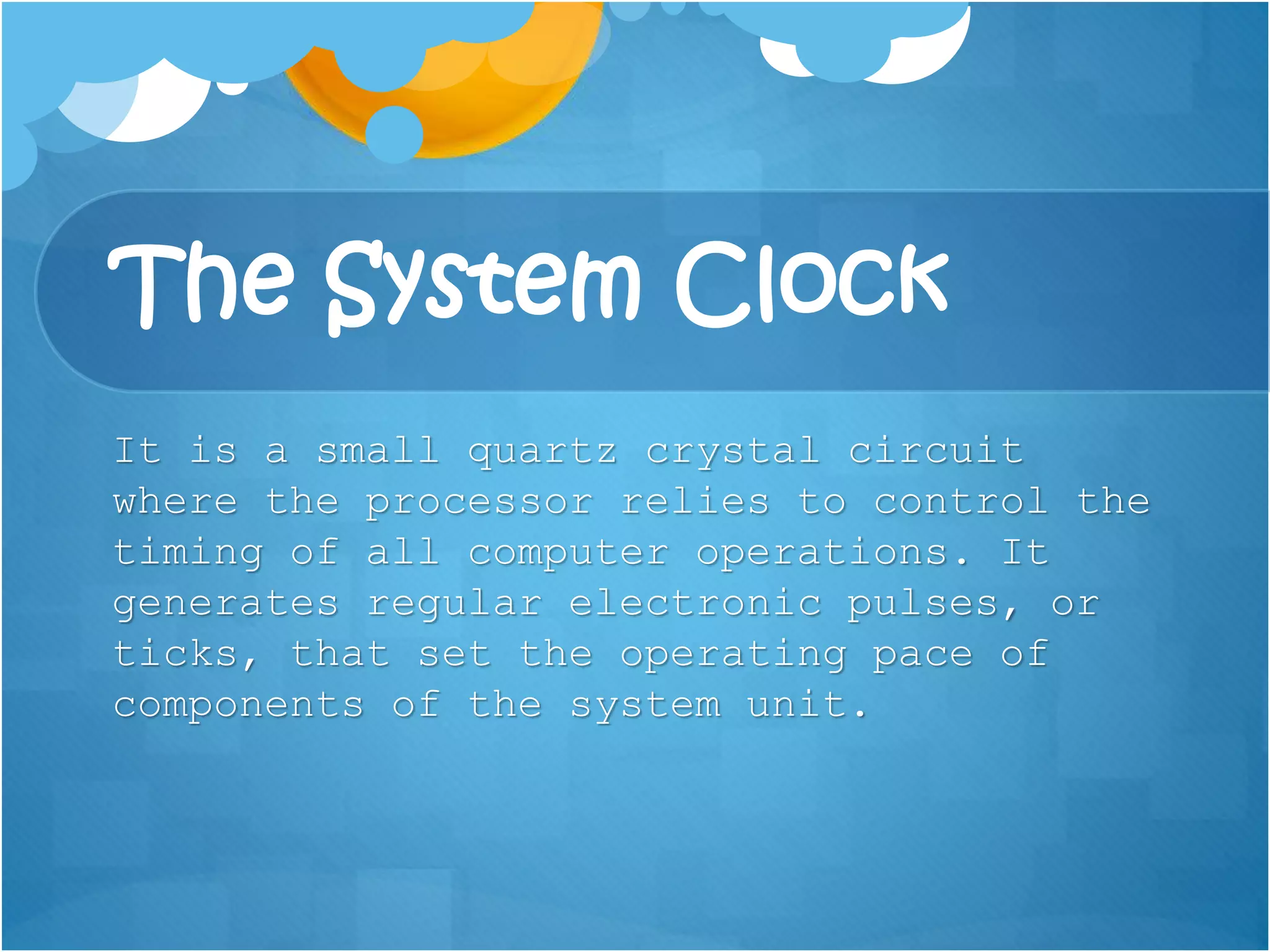 The System Clock
It is a small quartz crystal circuit
where the processor relies to control the
timing of all computer operations. It
generates regular electronic pulses, or
ticks, that set the operating pace of
components of the system unit.
 