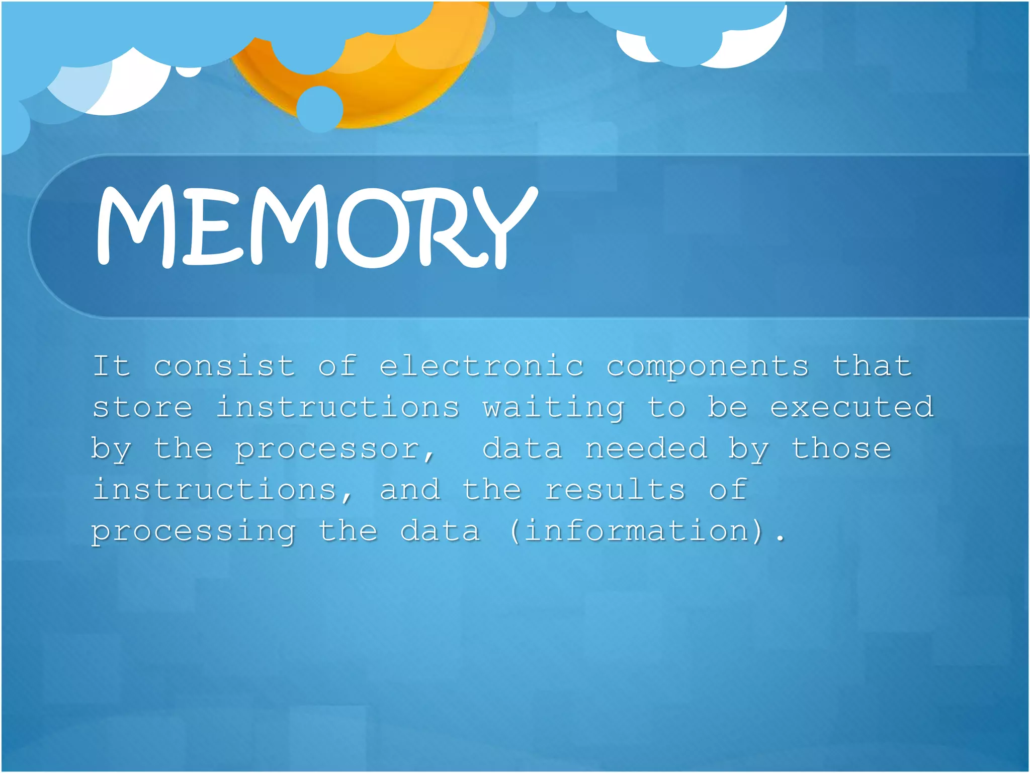 MEMORY
It consist of electronic components that
store instructions waiting to be executed
by the processor, data needed by those
instructions, and the results of
processing the data (information).
 