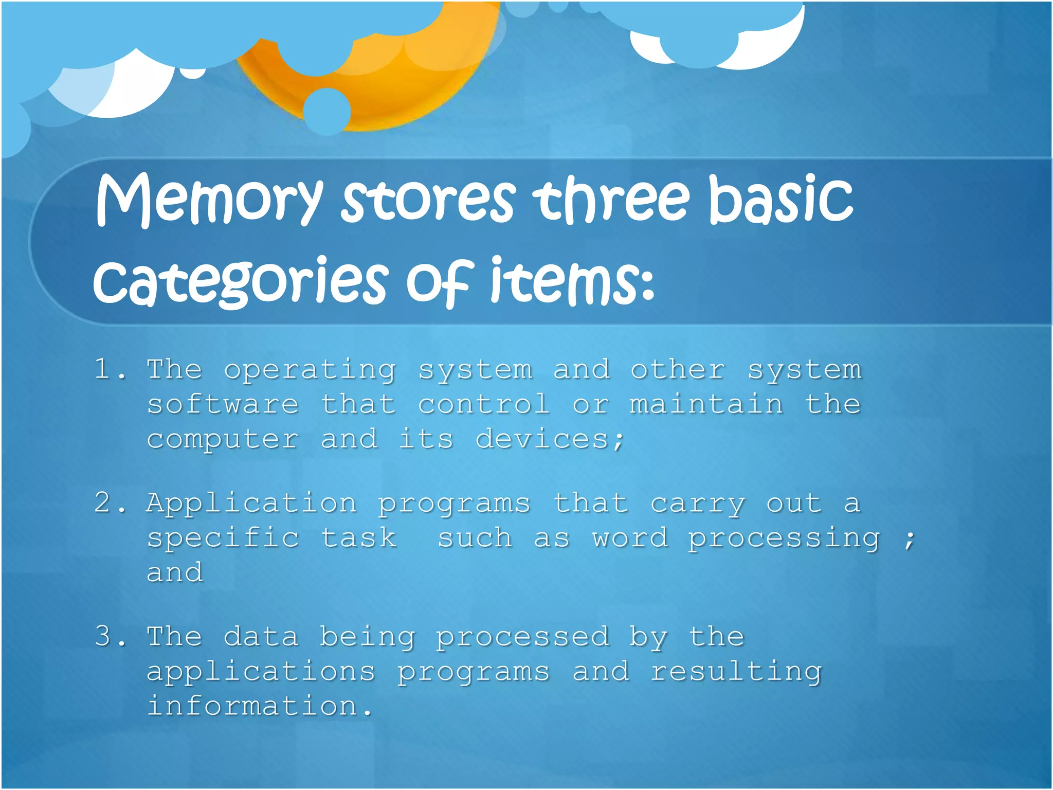 Memory stores three basic
categories of items:
1. The operating system and other system
software that control or maintain the
computer and its devices;
2. Application programs that carry out a
specific task such as word processing ;
and
3. The data being processed by the
applications programs and resulting
information.
 