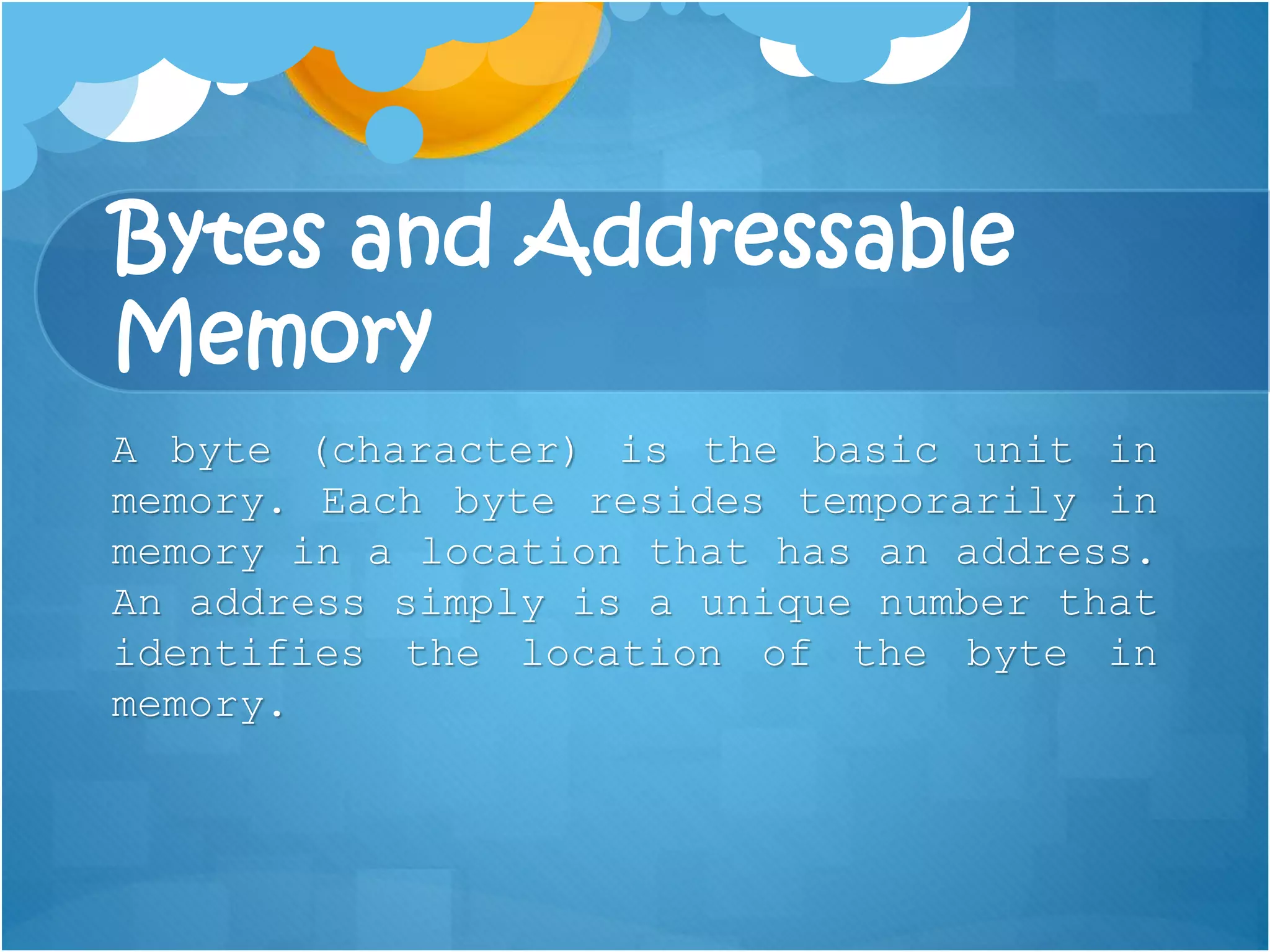 Bytes and Addressable
Memory
A byte (character) is the basic unit in
memory. Each byte resides temporarily in
memory in a location that has an address.
An address simply is a unique number that
identifies the location of the byte in
memory.
 