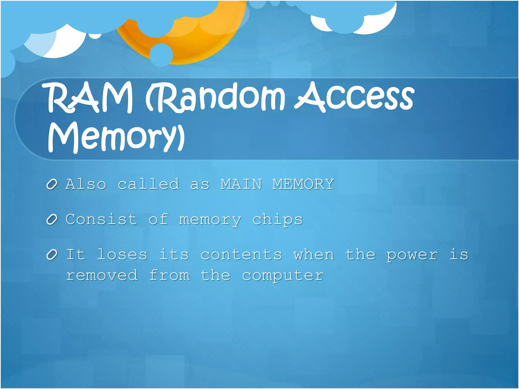 RAM (Random Access
Memory)
Also called as MAIN MEMORY
Consist of memory chips
It loses its contents when the power is
removed from the computer
 