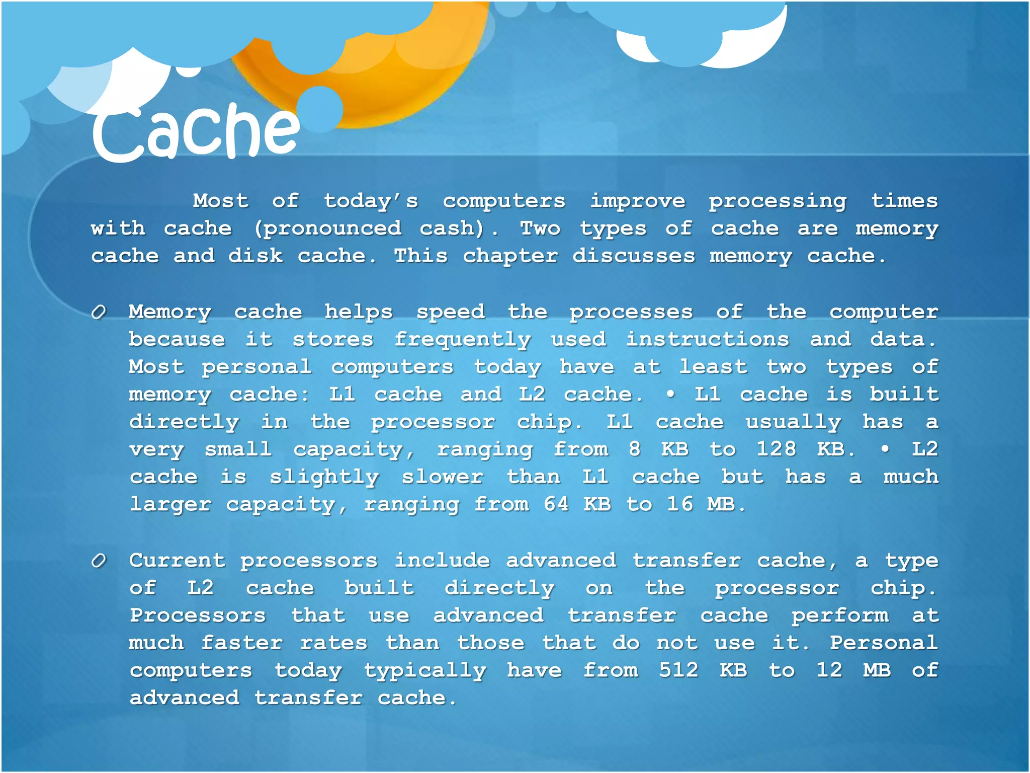 Cache
Most of today’s computers improve processing times
with cache (pronounced cash). Two types of cache are memory
cache and disk cache. This chapter discusses memory cache.
Memory cache helps speed the processes of the computer
because it stores frequently used instructions and data.
Most personal computers today have at least two types of
memory cache: L1 cache and L2 cache. • L1 cache is built
directly in the processor chip. L1 cache usually has a
very small capacity, ranging from 8 KB to 128 KB. • L2
cache is slightly slower than L1 cache but has a much
larger capacity, ranging from 64 KB to 16 MB.
Current processors include advanced transfer cache, a type
of L2 cache built directly on the processor chip.
Processors that use advanced transfer cache perform at
much faster rates than those that do not use it. Personal
computers today typically have from 512 KB to 12 MB of
advanced transfer cache.
 