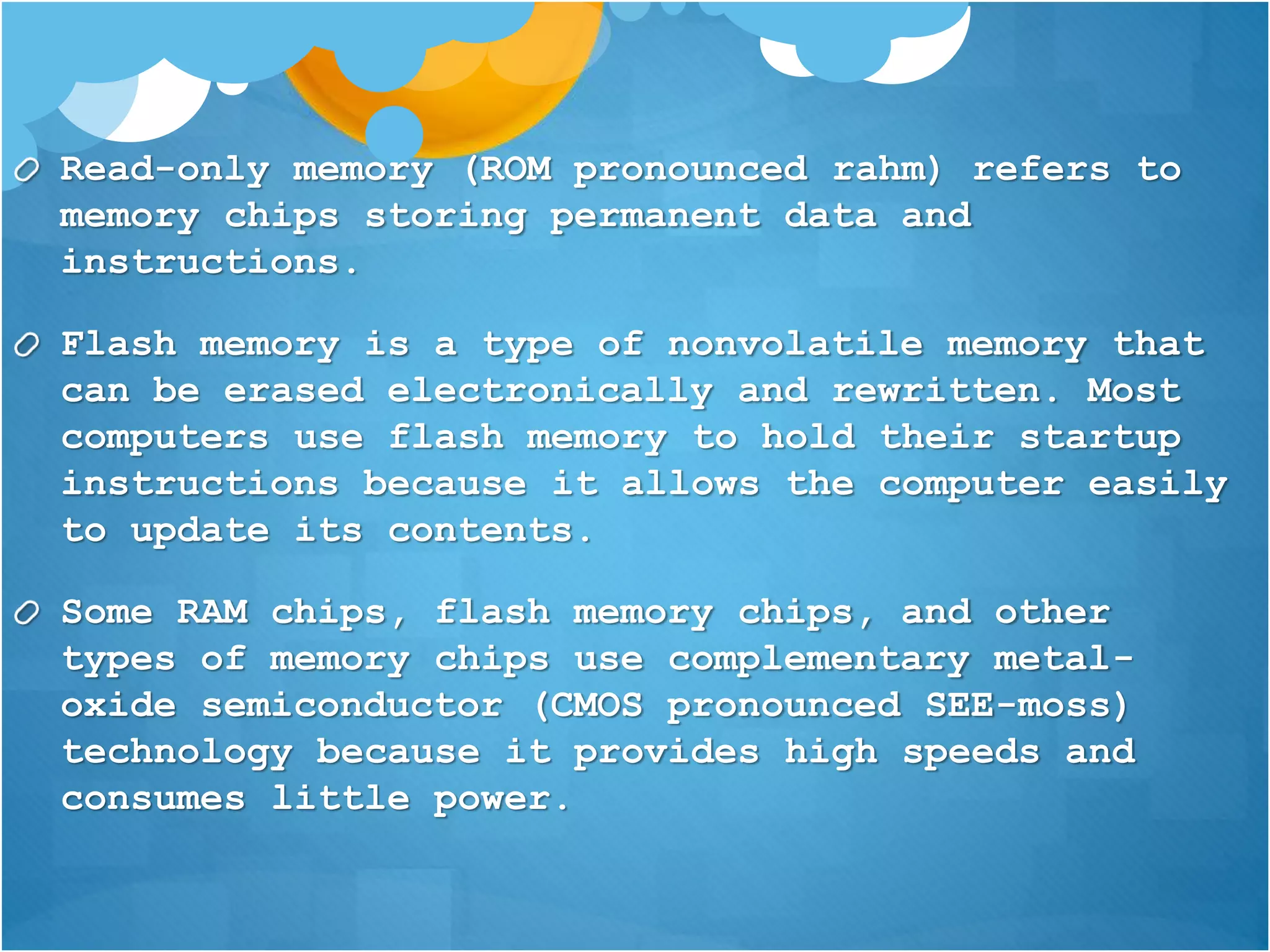 Read-only memory (ROM pronounced rahm) refers to
memory chips storing permanent data and
instructions.
Flash memory is a type of nonvolatile memory that
can be erased electronically and rewritten. Most
computers use flash memory to hold their startup
instructions because it allows the computer easily
to update its contents.
Some RAM chips, flash memory chips, and other
types of memory chips use complementary metal-
oxide semiconductor (CMOS pronounced SEE-moss)
technology because it provides high speeds and
consumes little power.
 