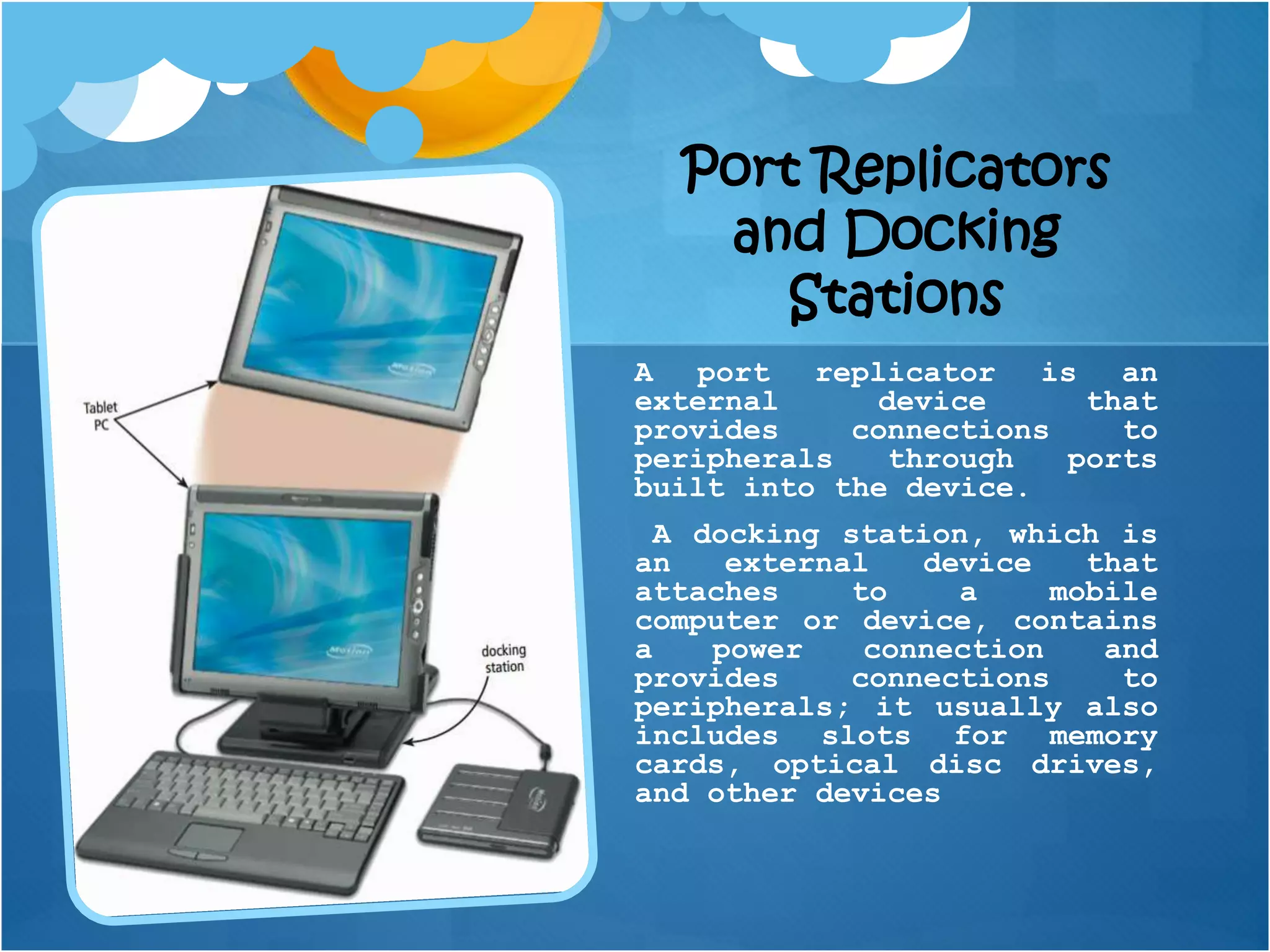 Port Replicators
and Docking
Stations
A port replicator is an
external device that
provides connections to
peripherals through ports
built into the device.
A docking station, which is
an external device that
attaches to a mobile
computer or device, contains
a power connection and
provides connections to
peripherals; it usually also
includes slots for memory
cards, optical disc drives,
and other devices
 