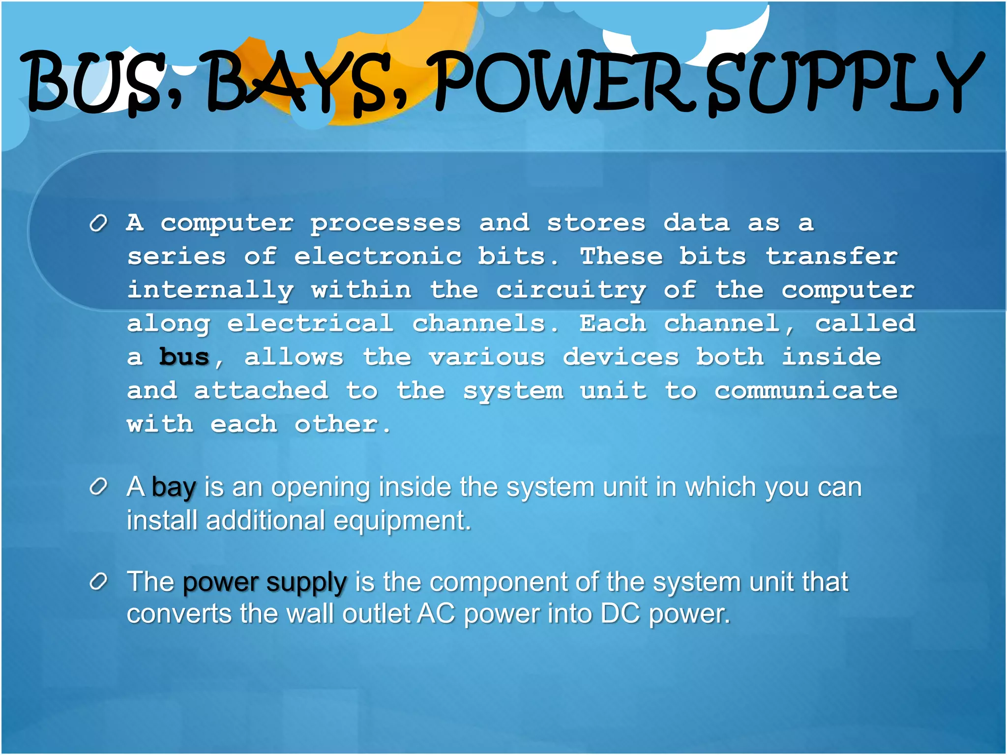 BUS, BAYS, POWER SUPPLY
A computer processes and stores data as a
series of electronic bits. These bits transfer
internally within the circuitry of the computer
along electrical channels. Each channel, called
a bus, allows the various devices both inside
and attached to the system unit to communicate
with each other.
A bay is an opening inside the system unit in which you can
install additional equipment.
The power supply is the component of the system unit that
converts the wall outlet AC power into DC power.
 
