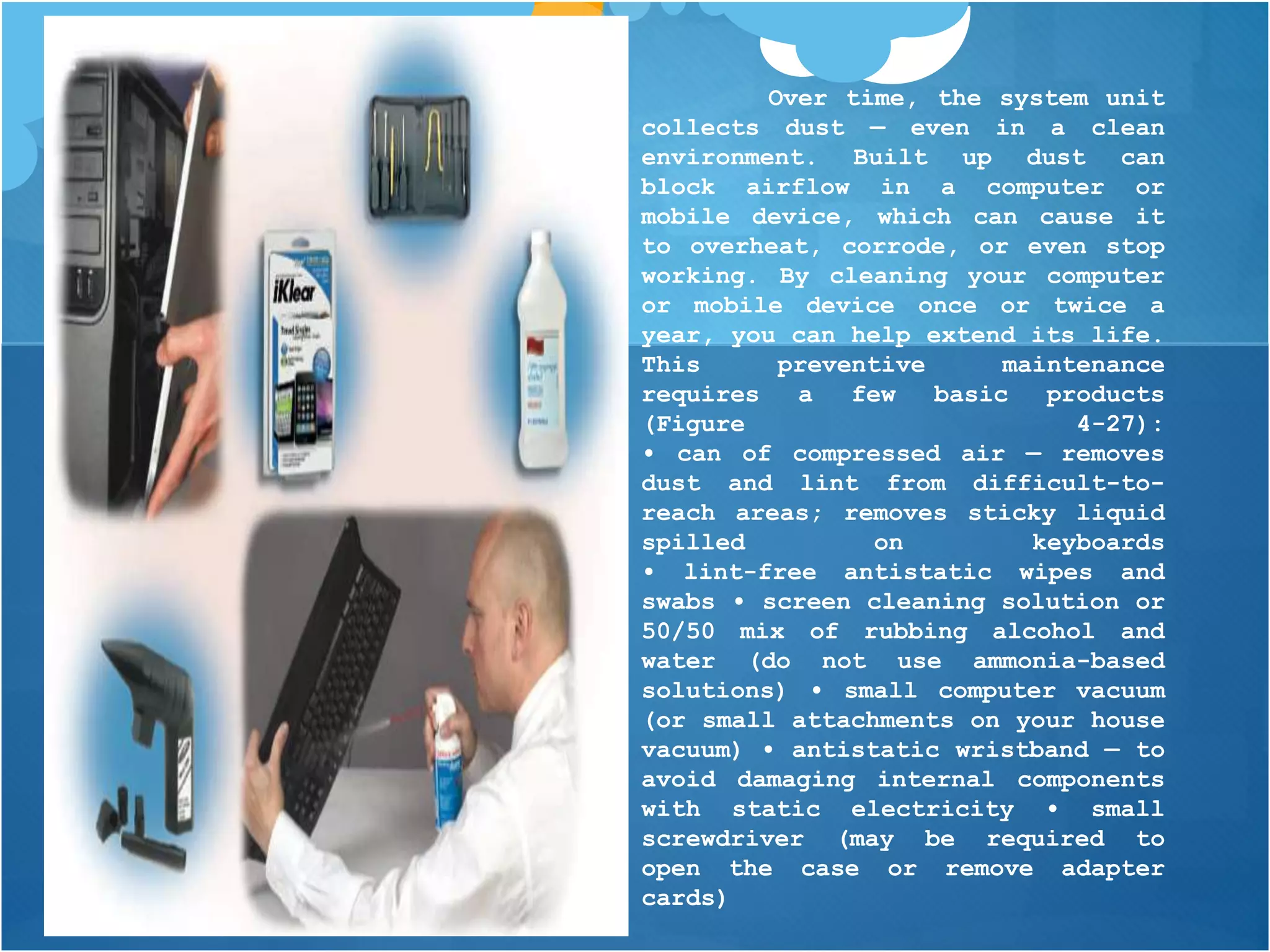 Over time, the system unit
collects dust — even in a clean
environment. Built up dust can
block airflow in a computer or
mobile device, which can cause it
to overheat, corrode, or even stop
working. By cleaning your computer
or mobile device once or twice a
year, you can help extend its life.
This preventive maintenance
requires a few basic products
(Figure 4-27):
• can of compressed air — removes
dust and lint from difficult-to-
reach areas; removes sticky liquid
spilled on keyboards
• lint-free antistatic wipes and
swabs • screen cleaning solution or
50/50 mix of rubbing alcohol and
water (do not use ammonia-based
solutions) • small computer vacuum
(or small attachments on your house
vacuum) • antistatic wristband — to
avoid damaging internal components
with static electricity • small
screwdriver (may be required to
open the case or remove adapter
cards)
 
