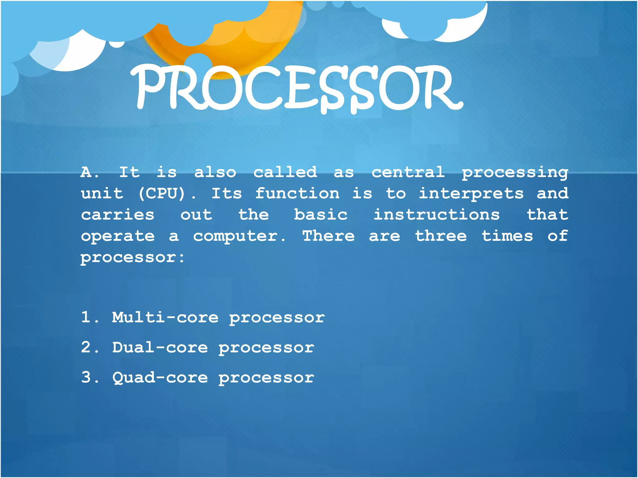 PROCESSOR
A. It is also called as central processing
unit (CPU). Its function is to interprets and
carries out the basic instructions that
operate a computer. There are three times of
processor:
1. Multi-core processor
2. Dual-core processor
3. Quad-core processor
 