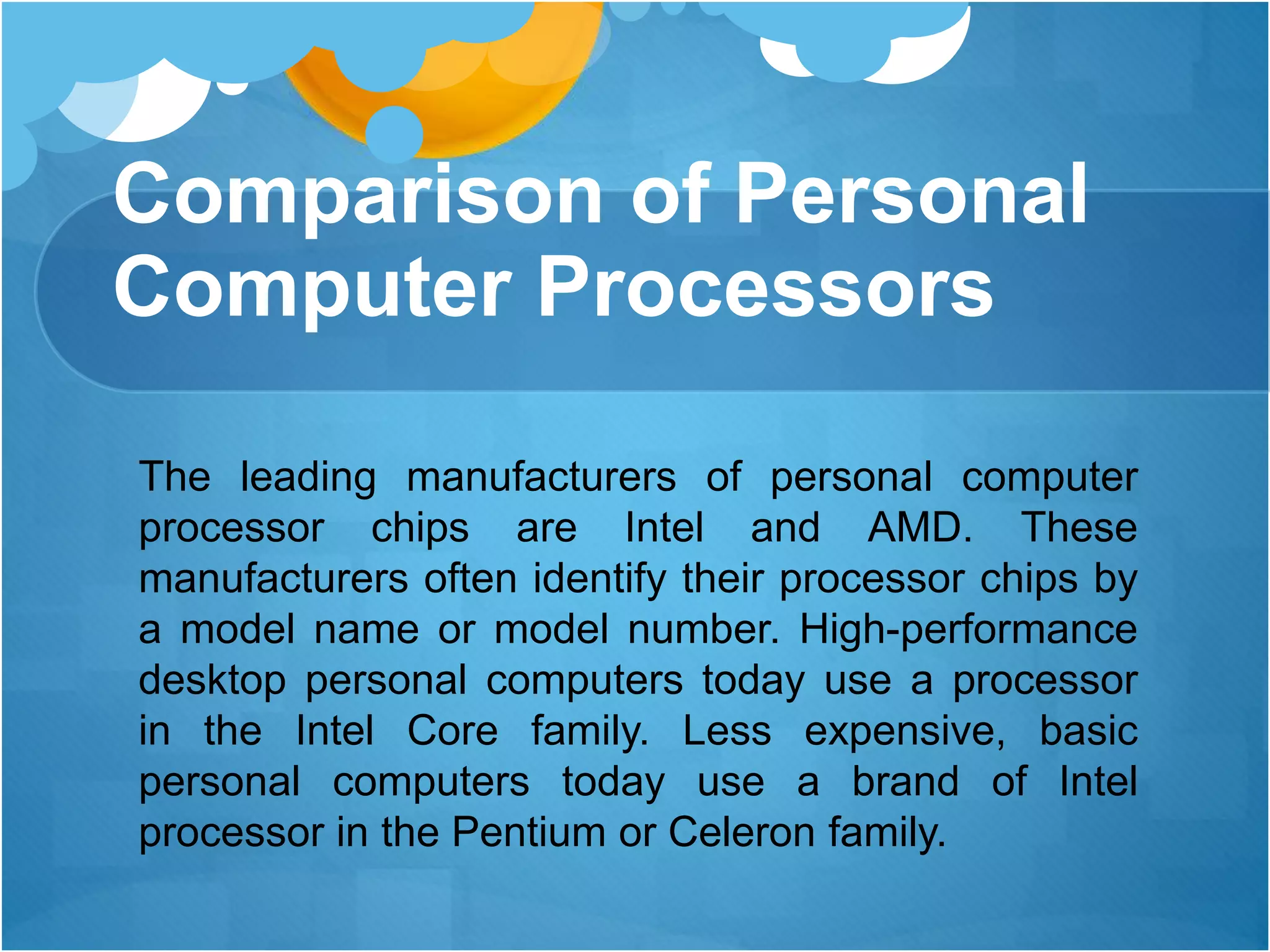 Comparison of Personal
Computer Processors
The leading manufacturers of personal computer
processor chips are Intel and AMD. These
manufacturers often identify their processor chips by
a model name or model number. High-performance
desktop personal computers today use a processor
in the Intel Core family. Less expensive, basic
personal computers today use a brand of Intel
processor in the Pentium or Celeron family.
 