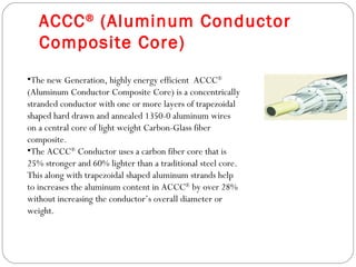 ACCC ® (Aluminum Conductor
   Composite Core)
•The new Generation, highly energy efficient ACCC®
(Aluminum Conductor Composite Core) is a concentrically
stranded conductor with one or more layers of trapezoidal
shaped hard drawn and annealed 1350-0 aluminum wires
on a central core of light weight Carbon-Glass fiber
composite.
•The ACCC® Conductor uses a carbon fiber core that is
25% stronger and 60% lighter than a traditional steel core.
This along with trapezoidal shaped aluminum strands help
to increases the aluminum content in ACCC® by over 28%
without increasing the conductor’s overall diameter or
weight.
 