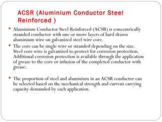 ACSR (Aluminium Conductor Steel
    Reinforced )
 Aluminium Conductor Steel Reinforced (ACSR) is concentrically
  stranded conductor with one or more layers of hard drawn
  aluminium wire on galvanized steel wire core.
 The core can be single wire or stranded depending on the size.
  Steel core wire is galvanized to protect for corrosion protection.
  Additional corrosion protection is available through the application
  of grease to the core or infusion of the completed conductor with
  grease.

 The proportion of steel and aluminium in an ACSR conductor can
  be selected based on the mechanical strength and current carrying
  capacity demanded by each application.
 