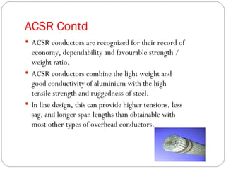 ACSR Contd
 ACSR conductors are recognized for their record of
  economy, dependability and favourable strength /
  weight ratio.
 ACSR conductors combine the light weight and
  good conductivity of aluminium with the high
  tensile strength and ruggedness of steel.
 In line design, this can provide higher tensions, less
  sag, and longer span lengths than obtainable with
  most other types of overhead conductors.
 