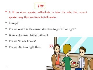• 2. If no other speaker self-selects to take the role, the current
speaker may then continue to talk again.
• Example
• Venus: Which is the correct direction to go, left or right?
• Winnie, Joanna, Hailey: (Silence)
• Venus: No one knows?
• Venus: Ok, turn right then.
17
TRP
 