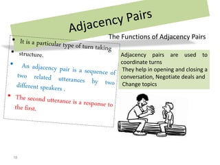 The Functions of Adjacency Pairs
Adjacency pairs are used to
coordinate turns
They help in opening and closing a
conversation, Negotiate deals and
Change topics
18
 