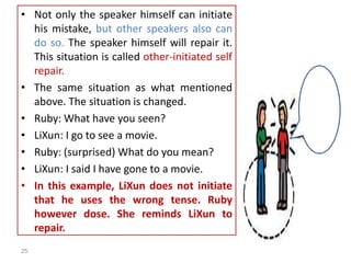 • Not only the speaker himself can initiate
his mistake, but other speakers also can
do so. The speaker himself will repair it.
This situation is called other-initiated self
repair.
• The same situation as what mentioned
above. The situation is changed.
• Ruby: What have you seen?
• LiXun: I go to see a movie.
• Ruby: (surprised) What do you mean?
• LiXun: I said I have gone to a movie.
• In this example, LiXun does not initiate
that he uses the wrong tense. Ruby
however dose. She reminds LiXun to
repair.
25
 