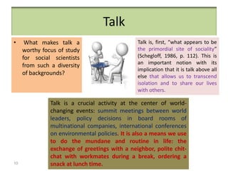 • What makes talk a
worthy focus of study
for social scientists
from such a diversity
of backgrounds?
Talk is, first, “what appears to be
the primordial site of sociality”
(Schegloff, 1986, p. 112). This is
an important notion with its
implication that it is talk above all
else that allows us to transcend
isolation and to share our lives
with others.
Talk is a crucial activity at the center of world-
changing events: summit meetings between world
leaders, policy decisions in board rooms of
multinational companies, international conferences
on environmental policies. It is also a means we use
to do the mundane and routine in life: the
exchange of greetings with a neighbor, polite chit-
chat with workmates during a break, ordering a
snack at lunch time.
Talk
10
 