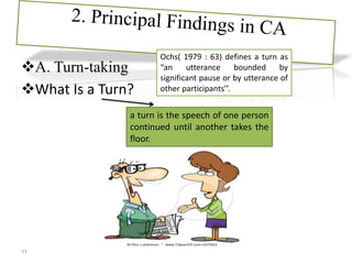 A. Turn-taking
What Is a Turn?
a turn is the speech of one person
continued until another takes the
floor.
11
Ochs( 1979 : 63) defines a turn as
“an utterance bounded by
significant pause or by utterance of
other participants’’.
 