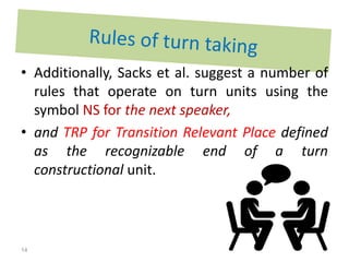 • Additionally, Sacks et al. suggest a number of
rules that operate on turn units using the
symbol NS for the next speaker,
• and TRP for Transition Relevant Place defined
as the recognizable end of a turn
constructional unit.
14
 