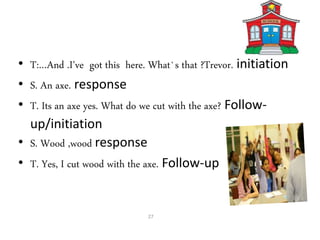 • T:…And .I've got this here. What`s that ?Trevor. initiation
• S. An axe. response
• T. Its an axe yes. What do we cut with the axe? Follow-
up/initiation
• S. Wood ,wood response
• T. Yes, I cut wood with the axe. Follow-up
27
 