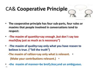 CA& Cooperative Principle
• The cooperative principle has four sub-parts, four rules or
maxims that people involved in conversations tend to
respect:
• -The maxim of quantity=say enough ,but don`t say too
much(Say just as much as is necessary”)
• -The maxim of quality=say only what you have reason to
believe is true. (“Tell the truth”)
•-The maxim of raltion=say only what is relevant.
•(Make your contributions relevant.)
• -the maxim of manner=be breif,clear,and un ambiguous.
36
 