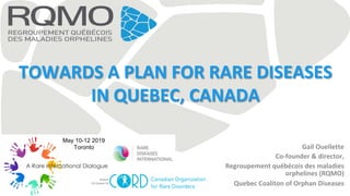 TOWARDS	A	PLAN	FOR	RARE	DISEASES	
IN	QUEBEC,	CANADA	
Gail	Ouellette	
Co-founder	&	director,	
Regroupement	québécois	des	maladies	
orphelines	(RQMO)	
Quebec	Coaliton	of	Orphan	Diseases	
May 10-12 2019
Toronto
 